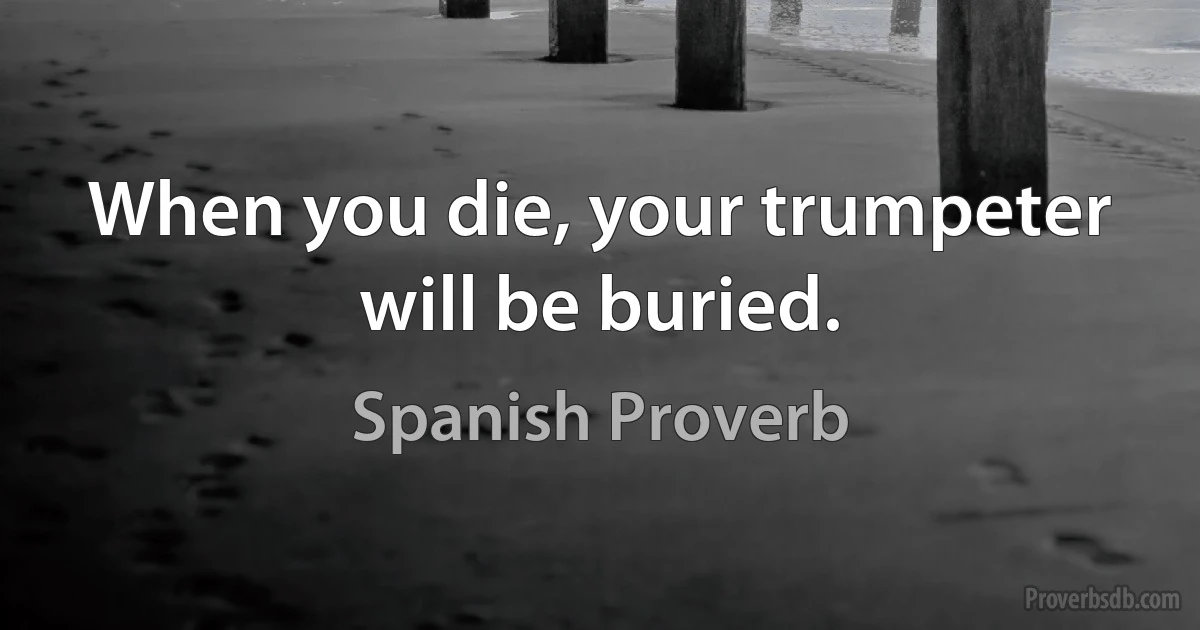 When you die, your trumpeter will be buried. (Spanish Proverb)