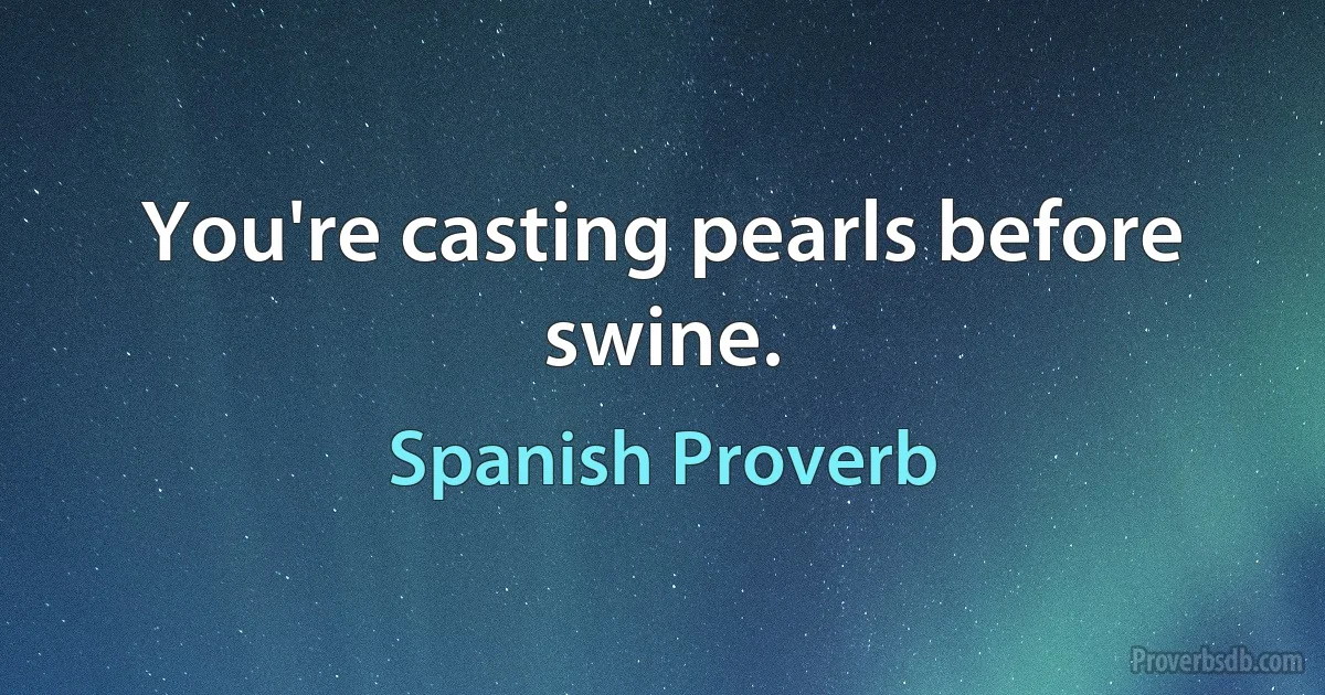 You're casting pearls before swine. (Spanish Proverb)