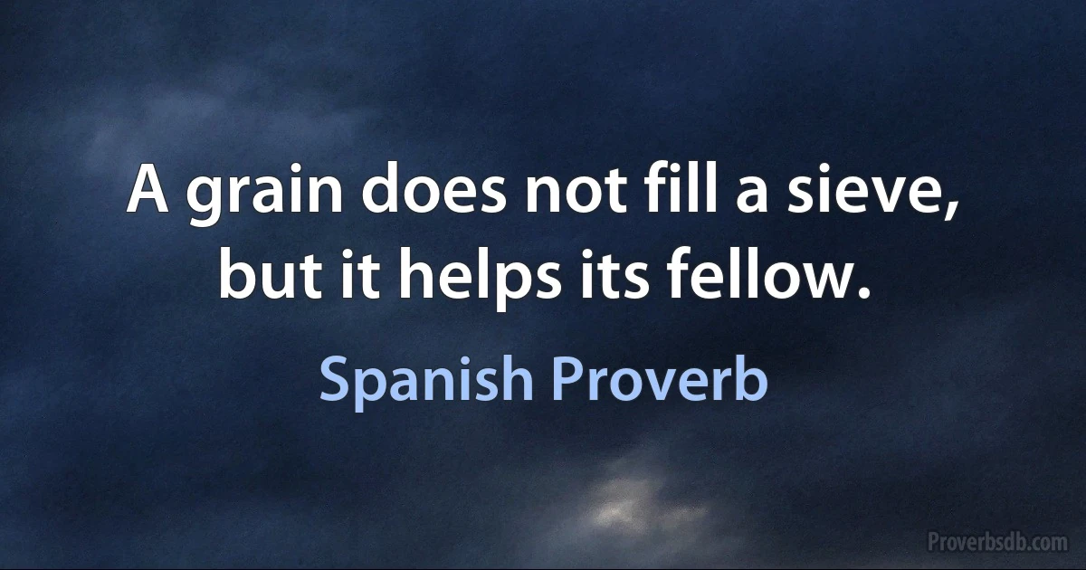 A grain does not fill a sieve, but it helps its fellow. (Spanish Proverb)