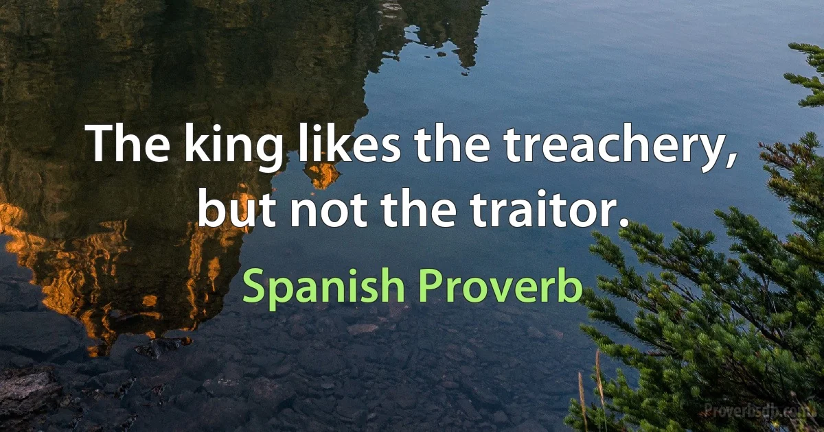 The king likes the treachery, but not the traitor. (Spanish Proverb)