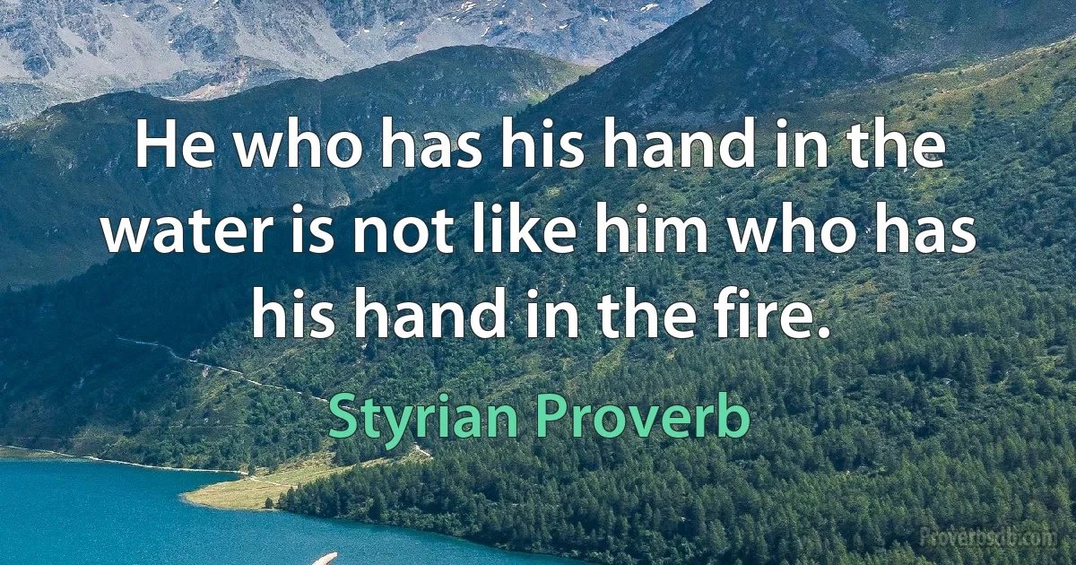 He who has his hand in the water is not like him who has his hand in the fire. (Styrian Proverb)