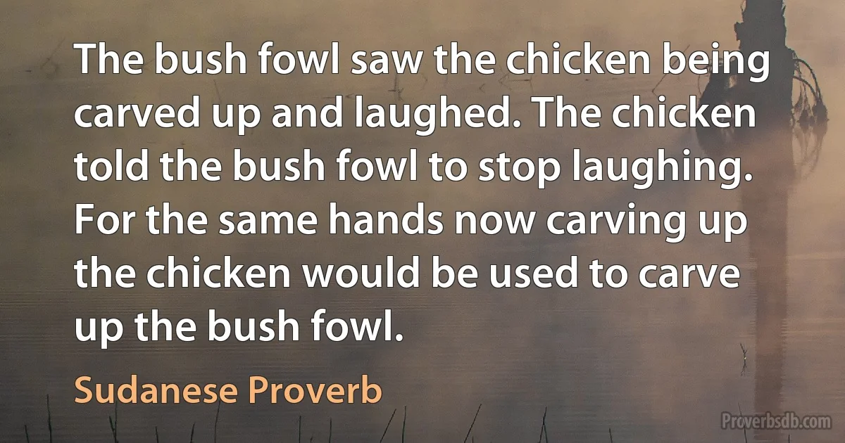 The bush fowl saw the chicken being carved up and laughed. The chicken told the bush fowl to stop laughing. For the same hands now carving up the chicken would be used to carve up the bush fowl. (Sudanese Proverb)