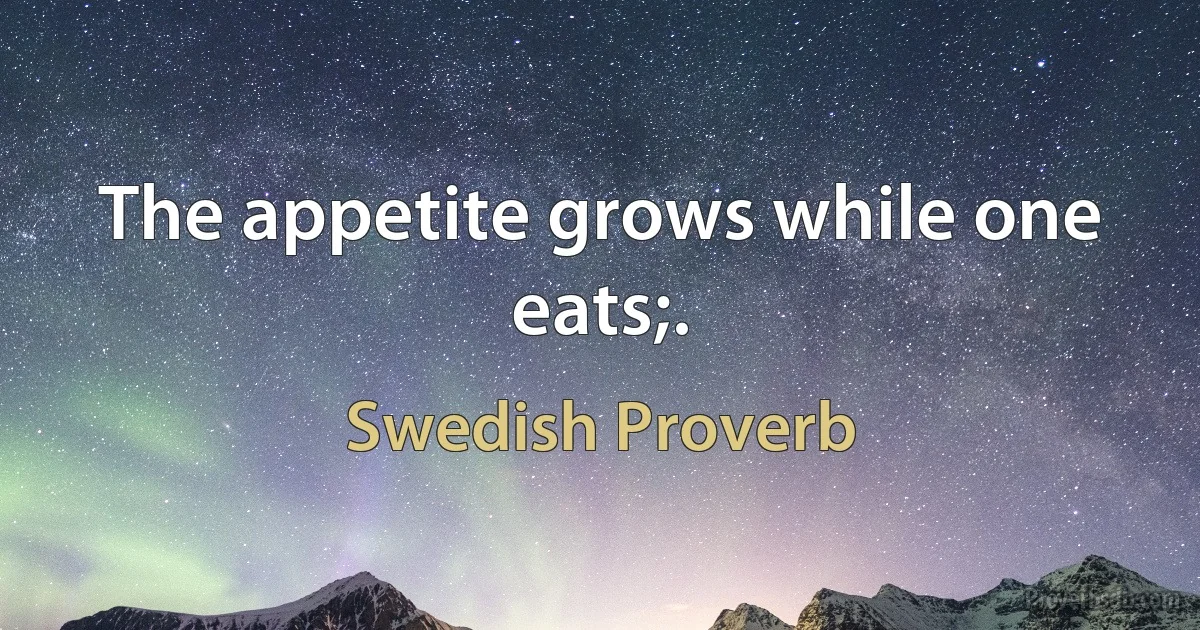 The appetite grows while one eats;. (Swedish Proverb)