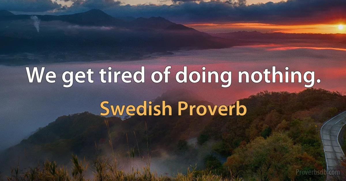 We get tired of doing nothing. (Swedish Proverb)