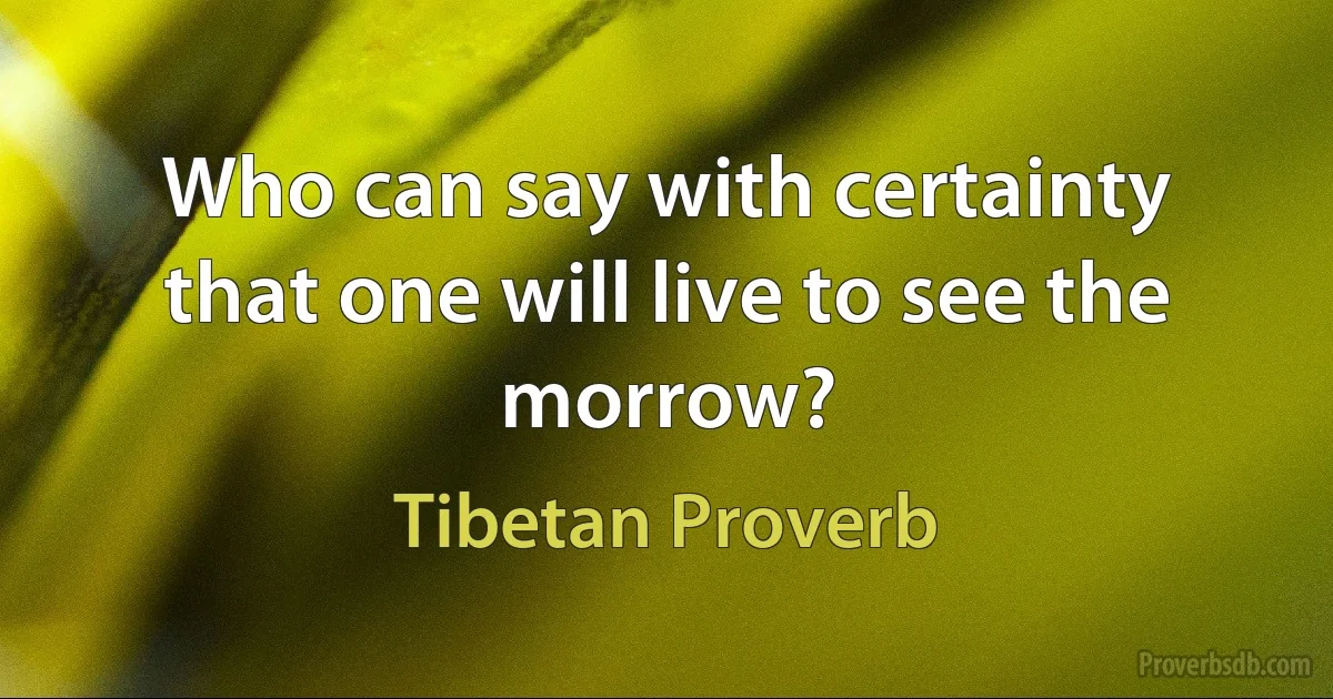 Who can say with certainty that one will live to see the morrow? (Tibetan Proverb)