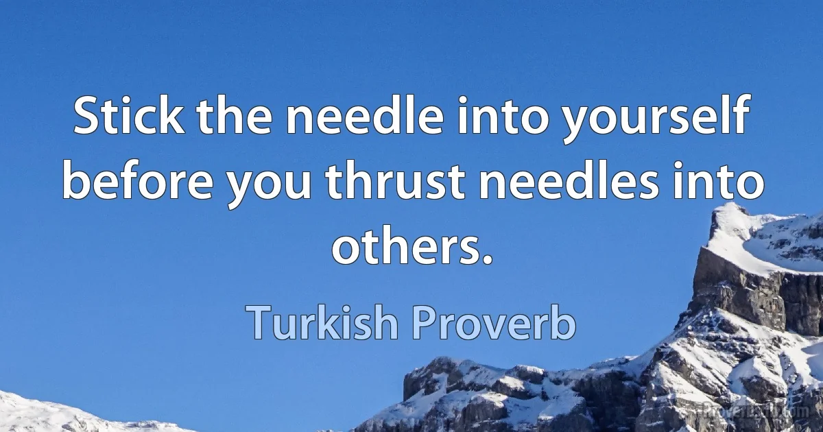 Stick the needle into yourself before you thrust needles into others. (Turkish Proverb)