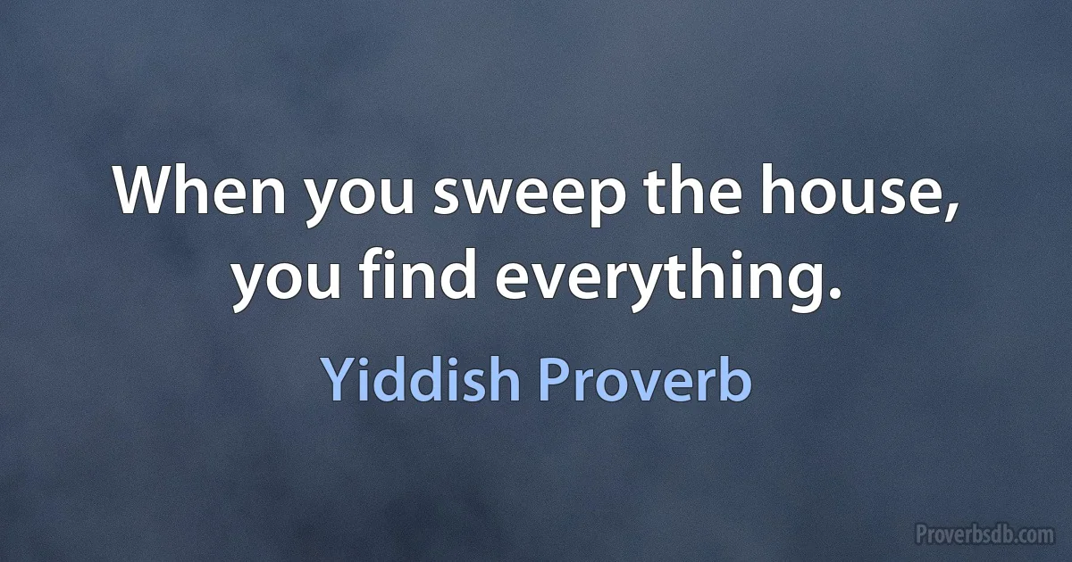 When you sweep the house, you find everything. (Yiddish Proverb)