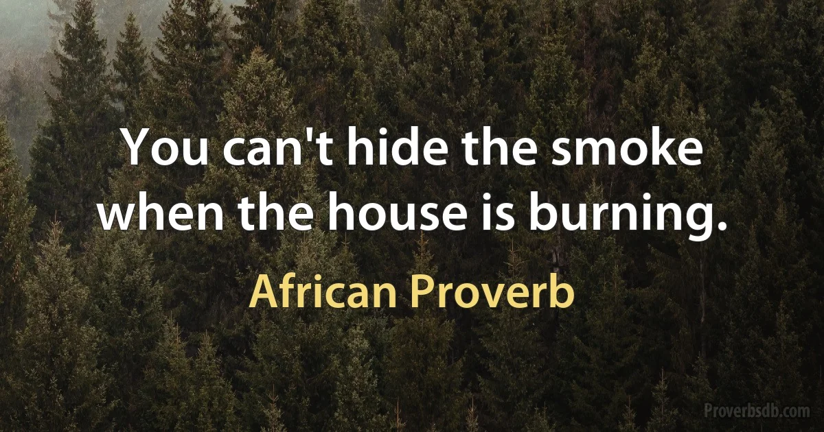 You can't hide the smoke when the house is burning. (African Proverb)