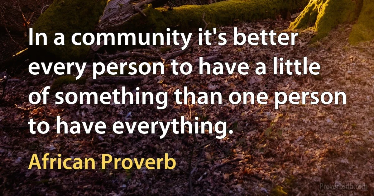 In a community it's better every person to have a little of something than one person to have everything. (African Proverb)