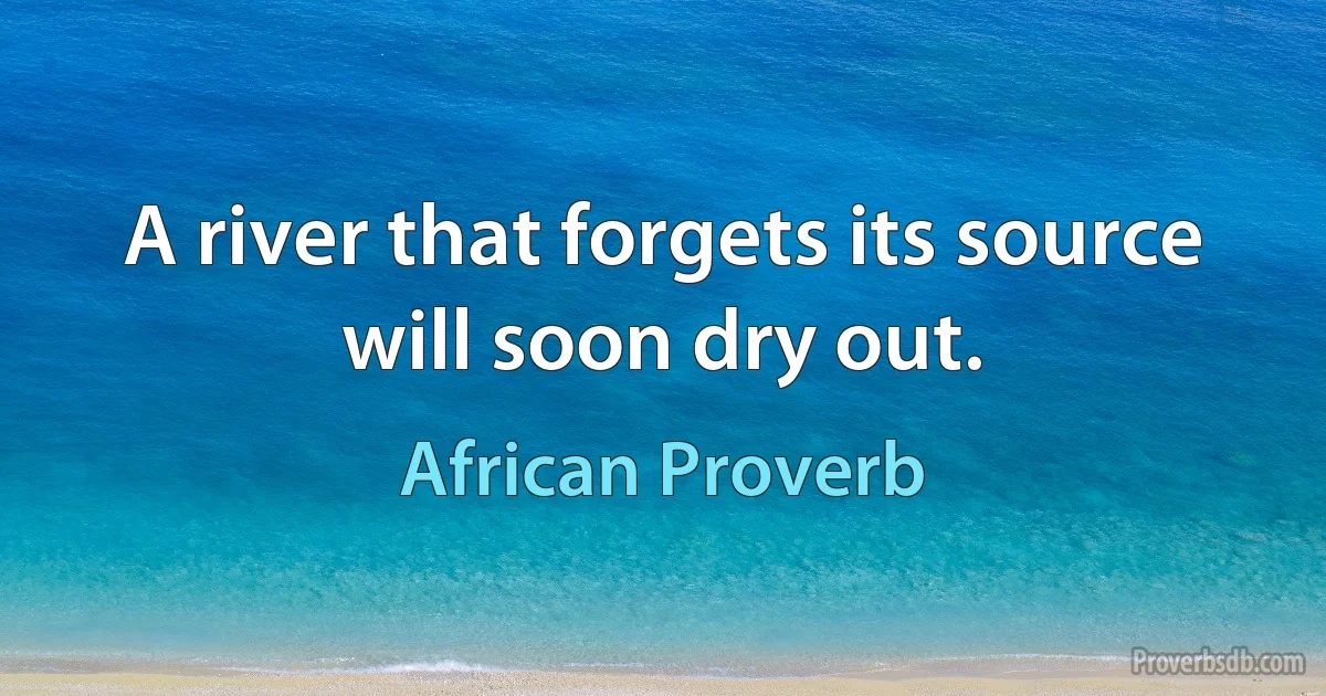 A river that forgets its source will soon dry out. (African Proverb)