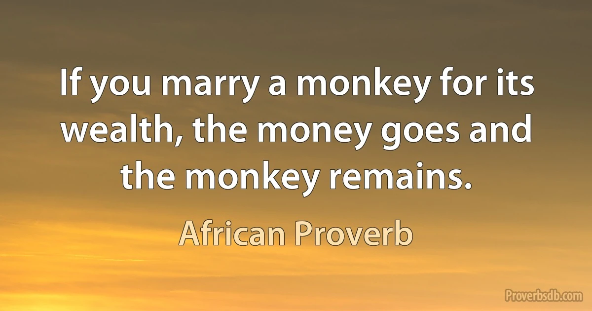 If you marry a monkey for its wealth, the money goes and the monkey remains. (African Proverb)