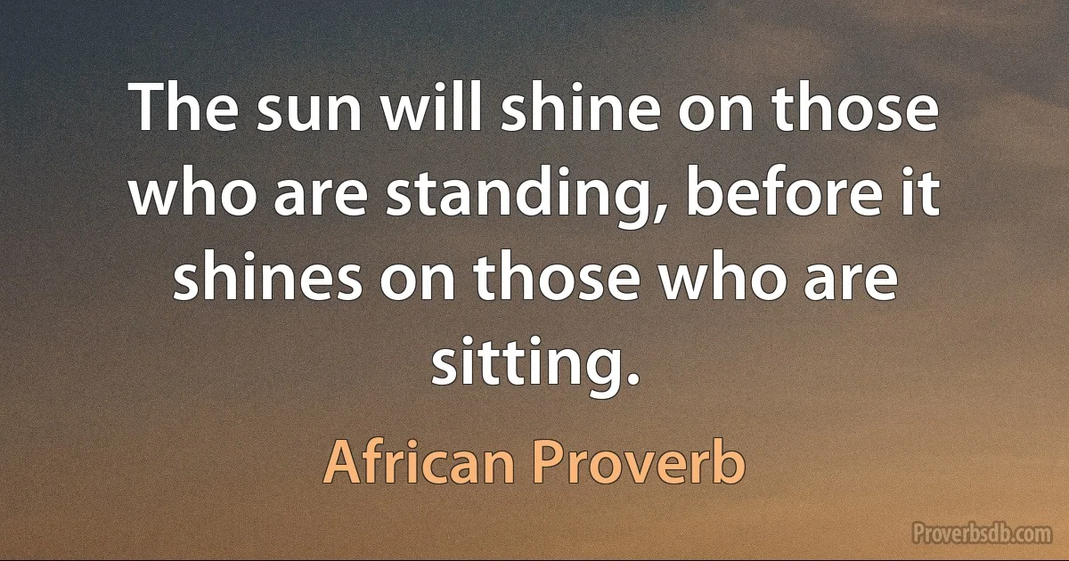 The sun will shine on those who are standing, before it shines on those who are sitting. (African Proverb)