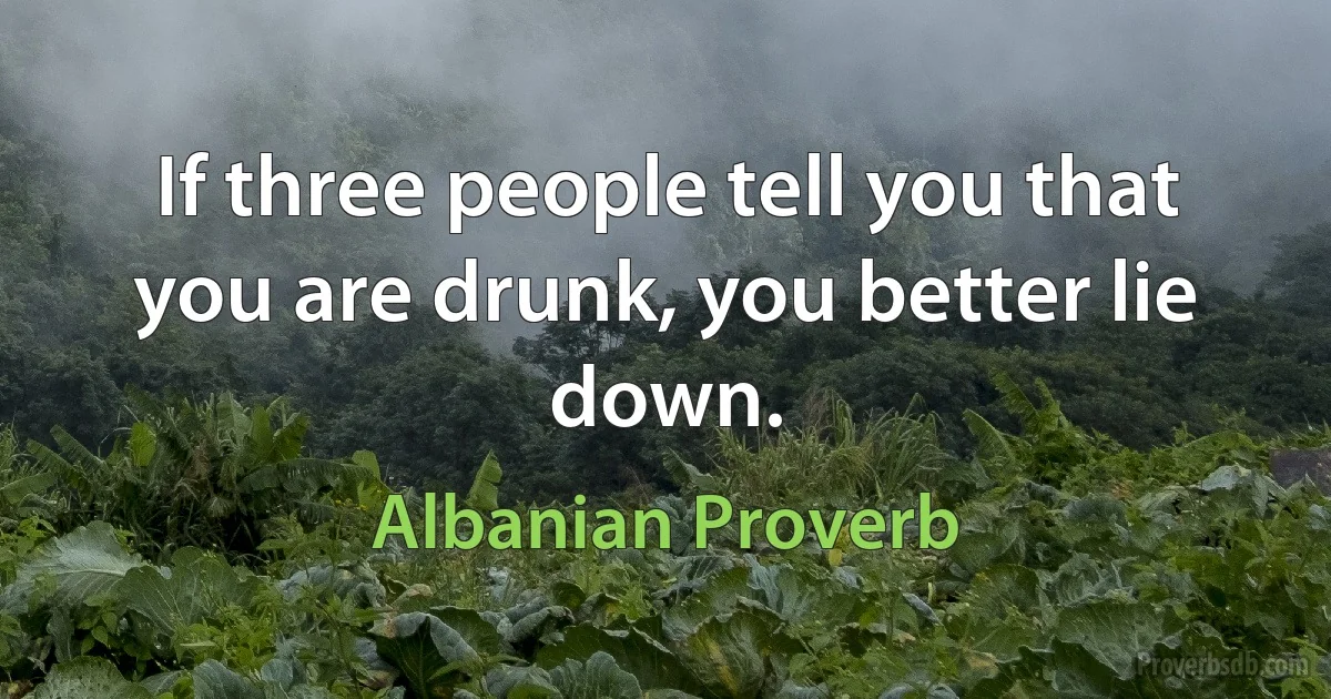 If three people tell you that you are drunk, you better lie down. (Albanian Proverb)