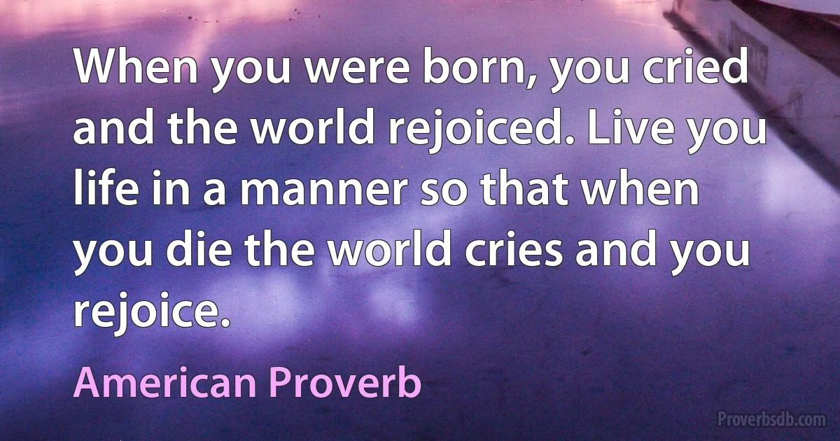 When you were born, you cried and the world rejoiced. Live you life in a manner so that when you die the world cries and you rejoice. (American Proverb)