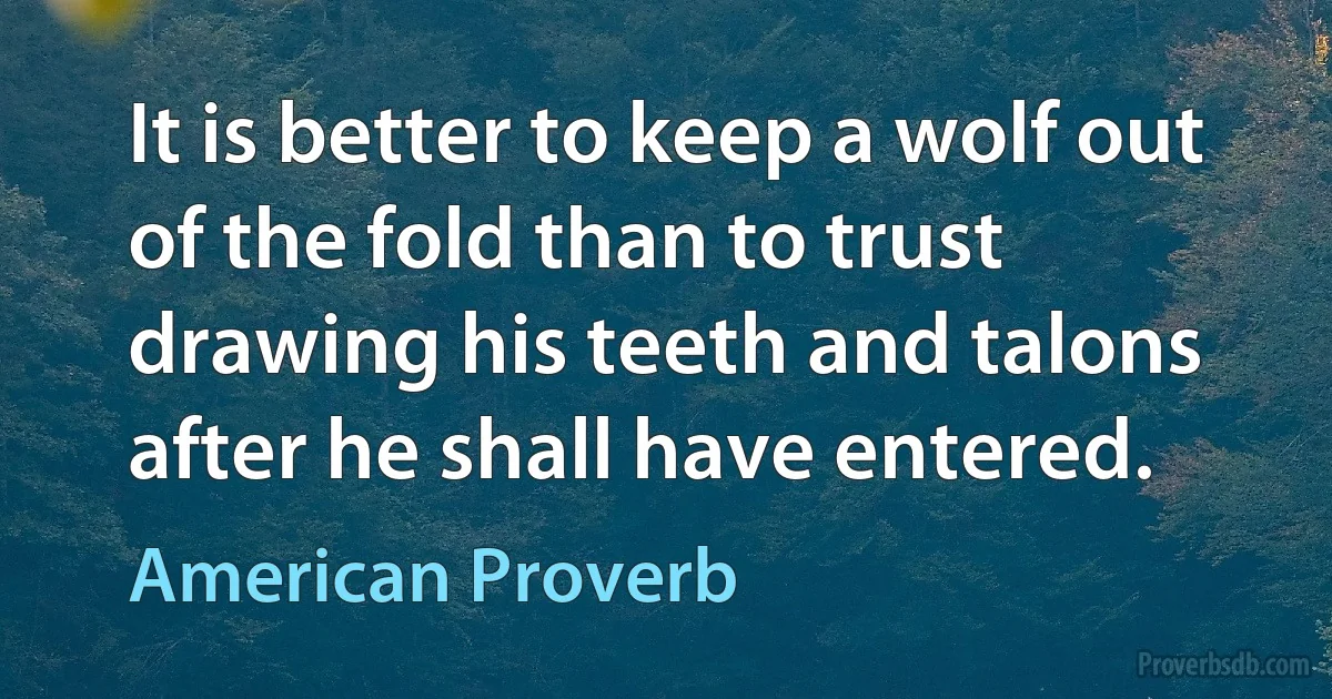 It is better to keep a wolf out of the fold than to trust drawing his teeth and talons after he shall have entered. (American Proverb)