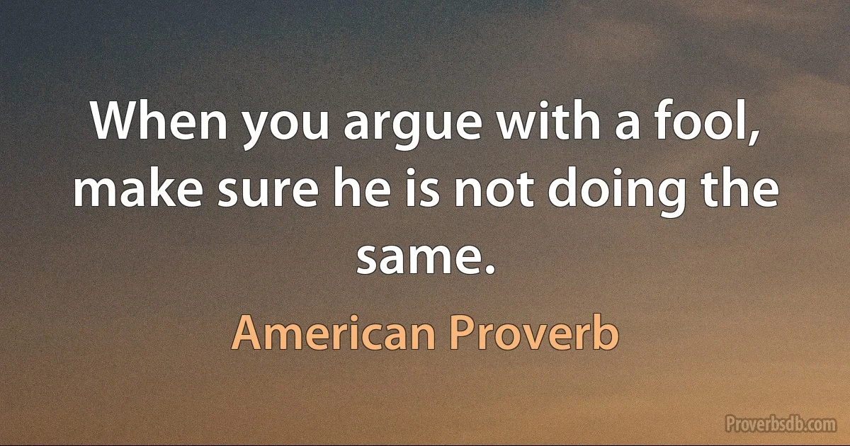 When you argue with a fool, make sure he is not doing the same. (American Proverb)