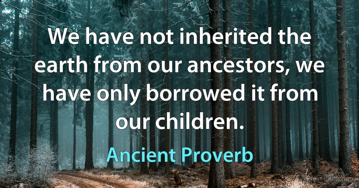 We have not inherited the earth from our ancestors, we have only borrowed it from our children. (Ancient Proverb)