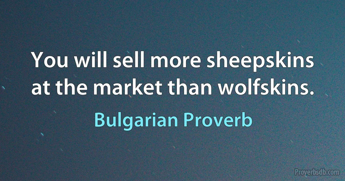 You will sell more sheepskins at the market than wolfskins. (Bulgarian Proverb)