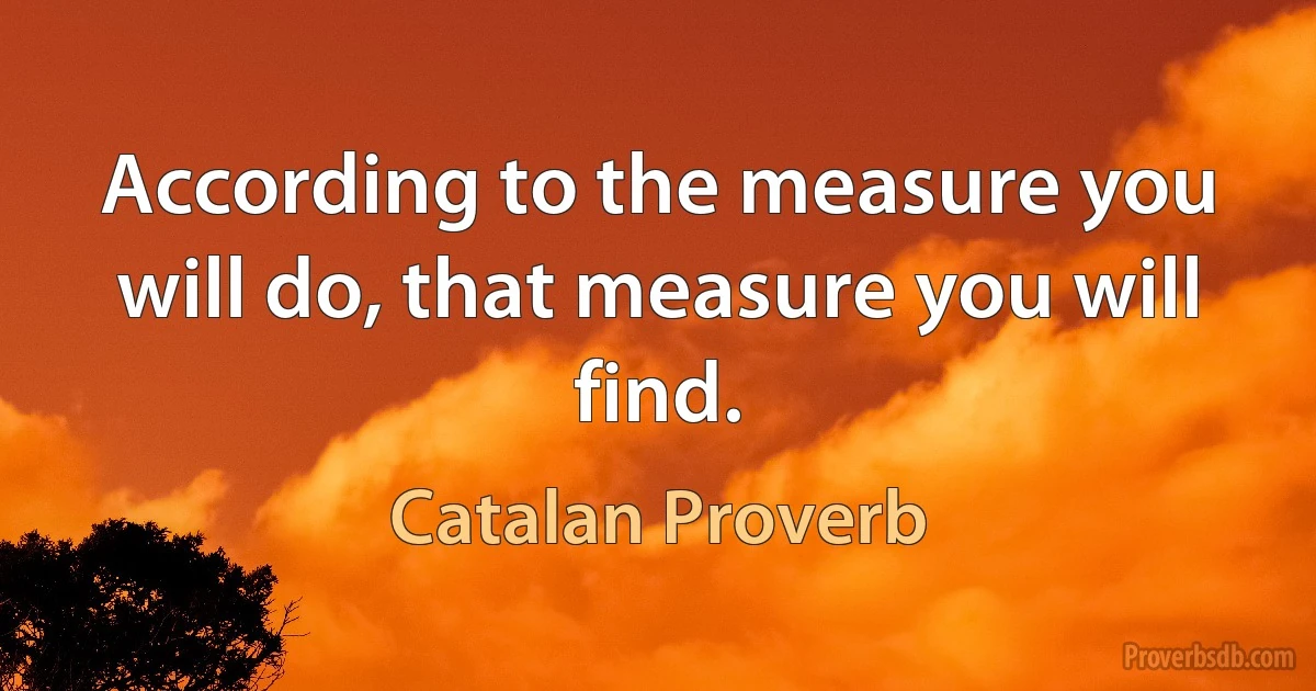 According to the measure you will do, that measure you will find. (Catalan Proverb)