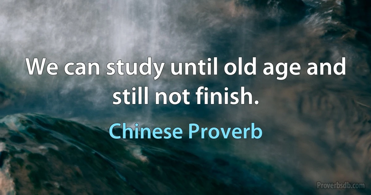 We can study until old age and still not finish. (Chinese Proverb)