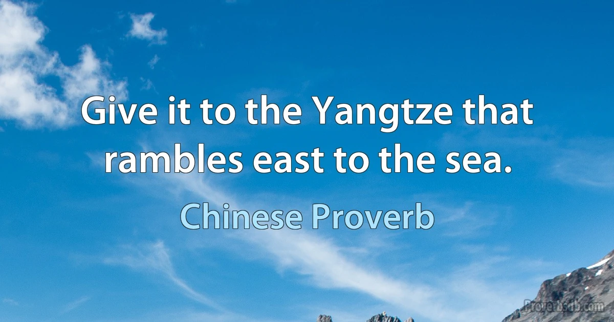 Give it to the Yangtze that rambles east to the sea. (Chinese Proverb)