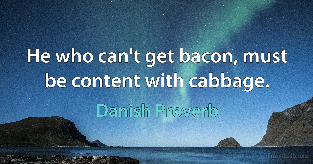 He who can't get bacon, must be content with cabbage. (Danish Proverb)