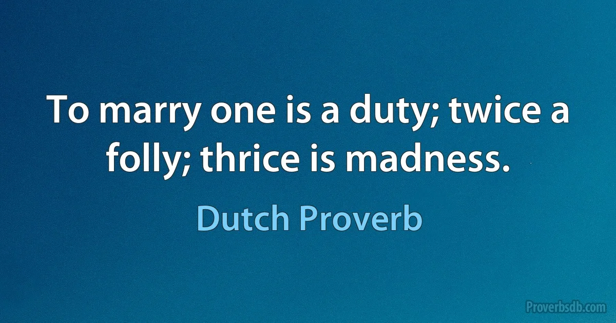 To marry one is a duty; twice a folly; thrice is madness. (Dutch Proverb)