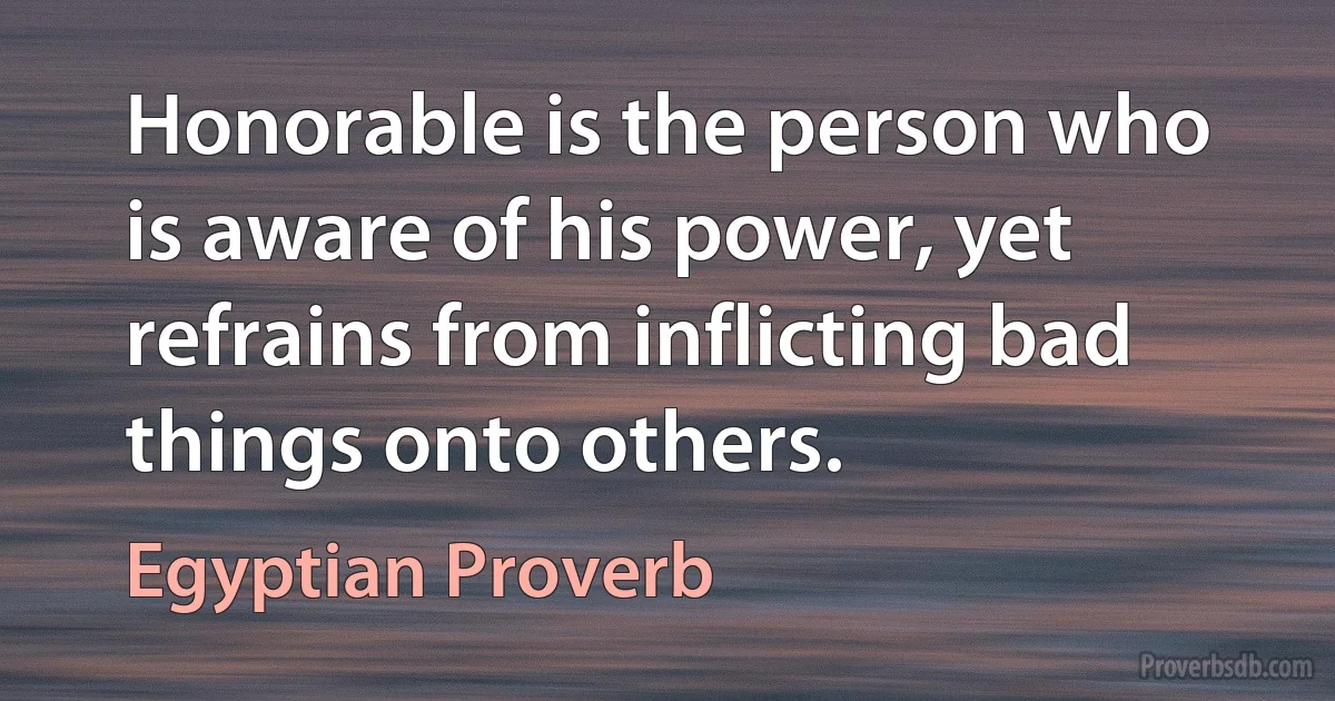 Honorable is the person who is aware of his power, yet refrains from inflicting bad things onto others. (Egyptian Proverb)