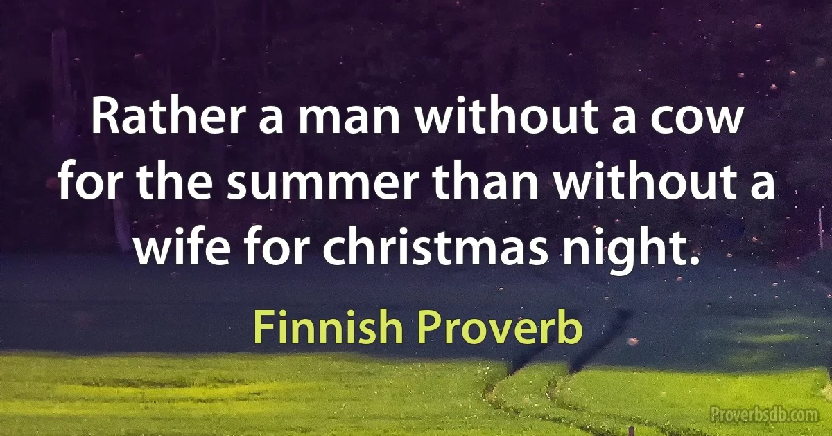 Rather a man without a cow for the summer than without a wife for christmas night. (Finnish Proverb)