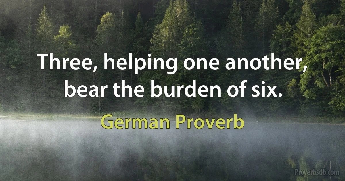 Three, helping one another, bear the burden of six. (German Proverb)