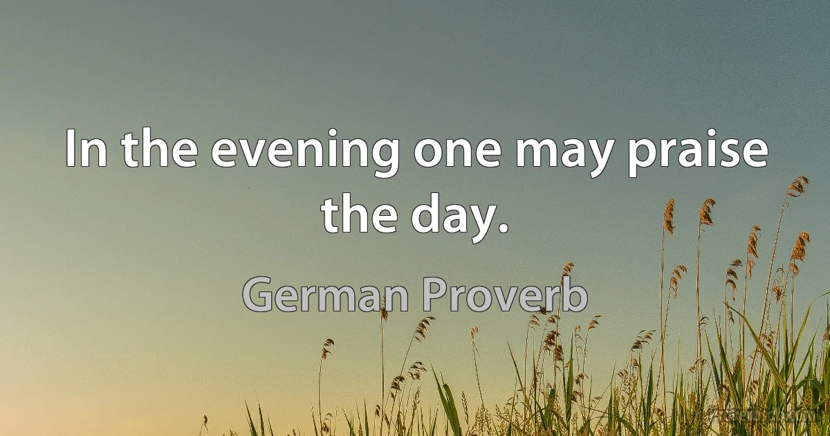 In the evening one may praise the day. (German Proverb)