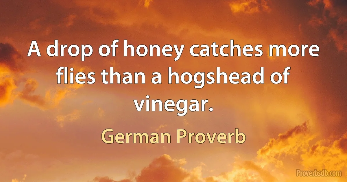 A drop of honey catches more flies than a hogshead of vinegar. (German Proverb)