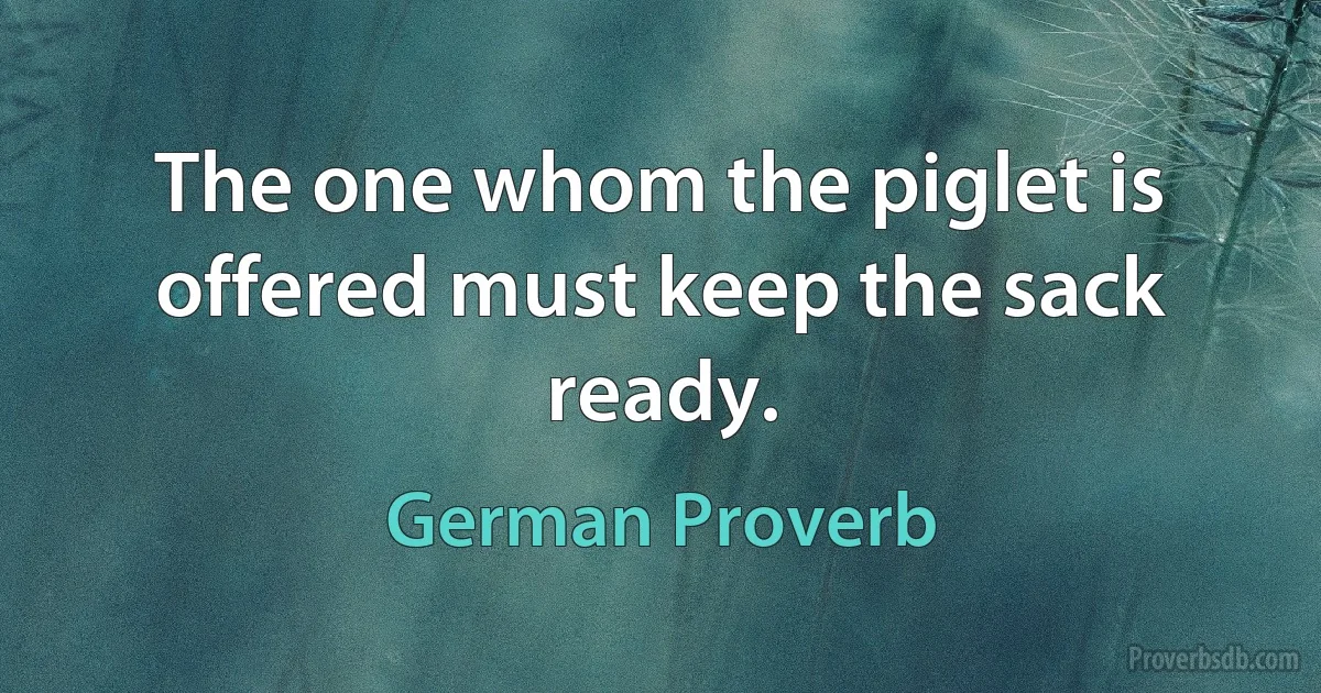 The one whom the piglet is offered must keep the sack ready. (German Proverb)