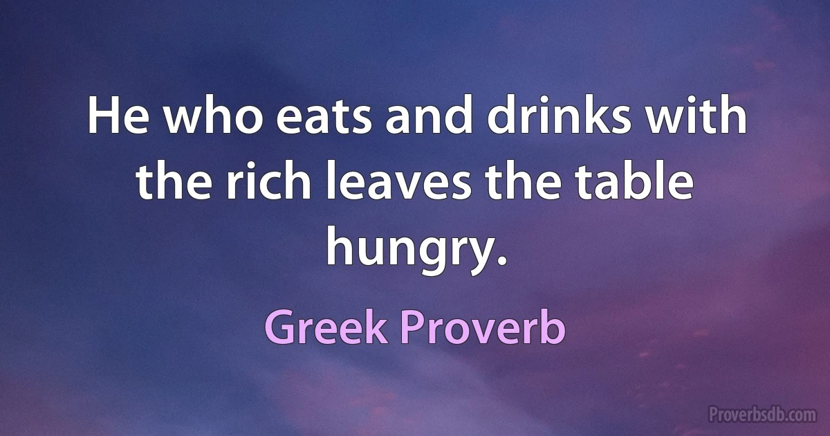 He who eats and drinks with the rich leaves the table hungry. (Greek Proverb)