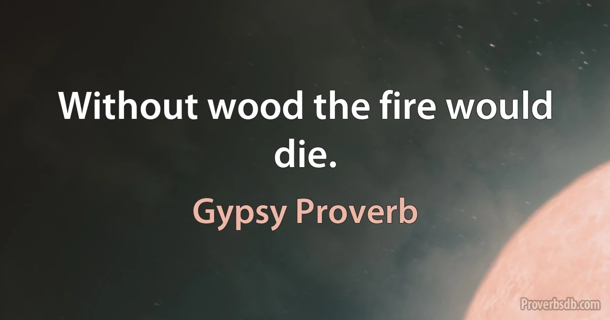 Without wood the fire would die. (Gypsy Proverb)