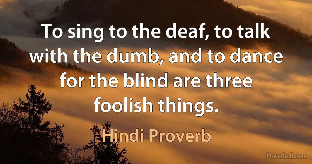 To sing to the deaf, to talk with the dumb, and to dance for the blind are three foolish things. (Hindi Proverb)