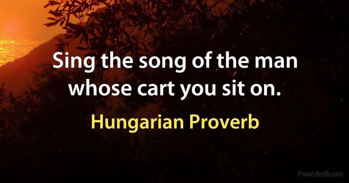 Sing the song of the man whose cart you sit on. (Hungarian Proverb)