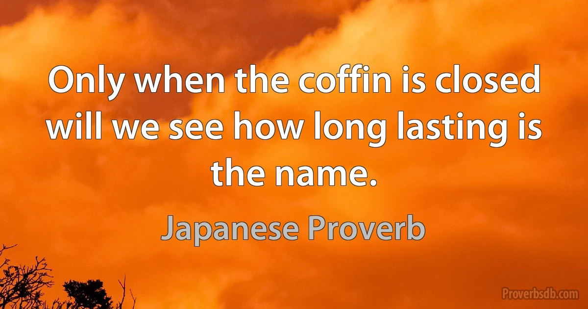 Only when the coffin is closed will we see how long lasting is the name. (Japanese Proverb)