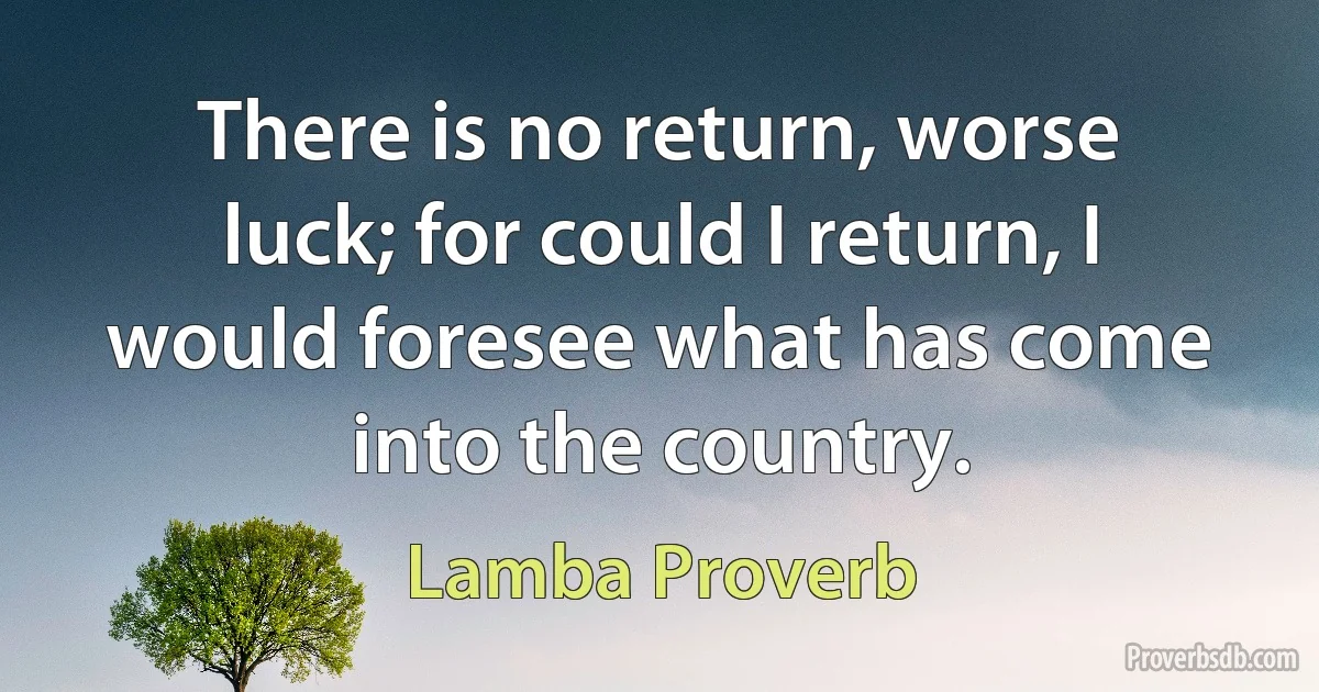 There is no return, worse luck; for could I return, I would foresee what has come into the country. (Lamba Proverb)