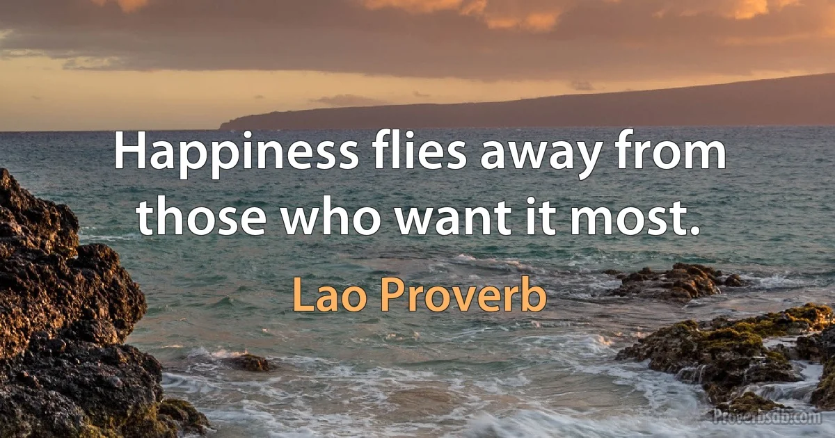 Happiness flies away from those who want it most. (Lao Proverb)