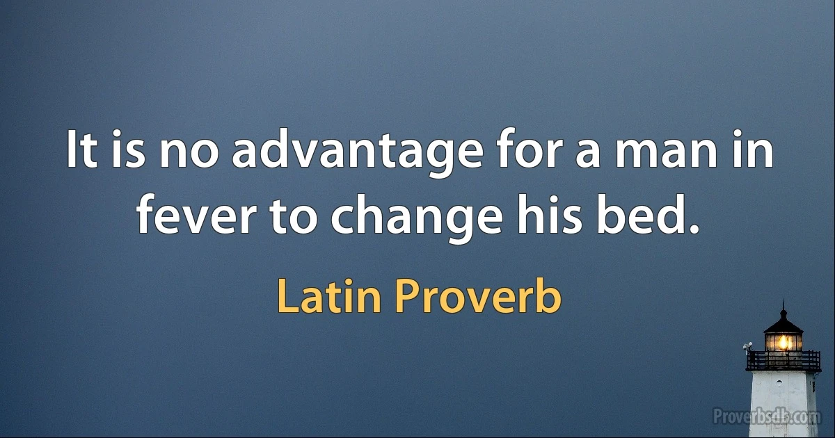 It is no advantage for a man in fever to change his bed. (Latin Proverb)