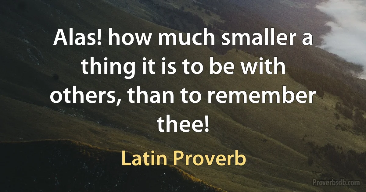 Alas! how much smaller a thing it is to be with others, than to remember thee! (Latin Proverb)