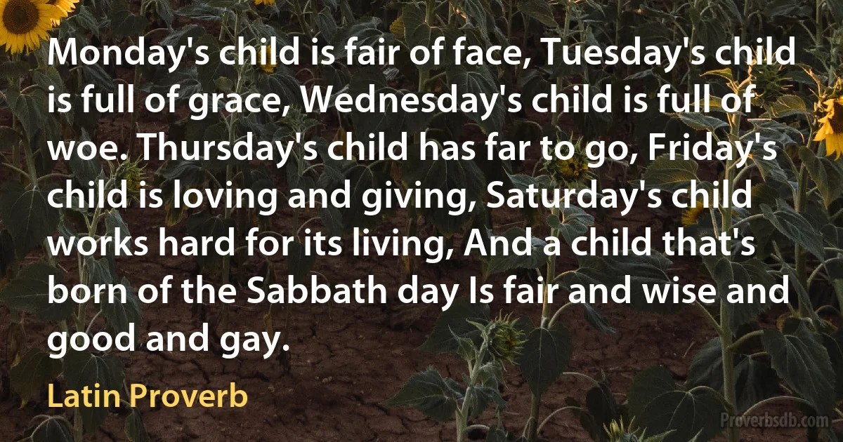 Monday's child is fair of face, Tuesday's child is full of grace, Wednesday's child is full of woe. Thursday's child has far to go, Friday's child is loving and giving, Saturday's child works hard for its living, And a child that's born of the Sabbath day Is fair and wise and good and gay. (Latin Proverb)