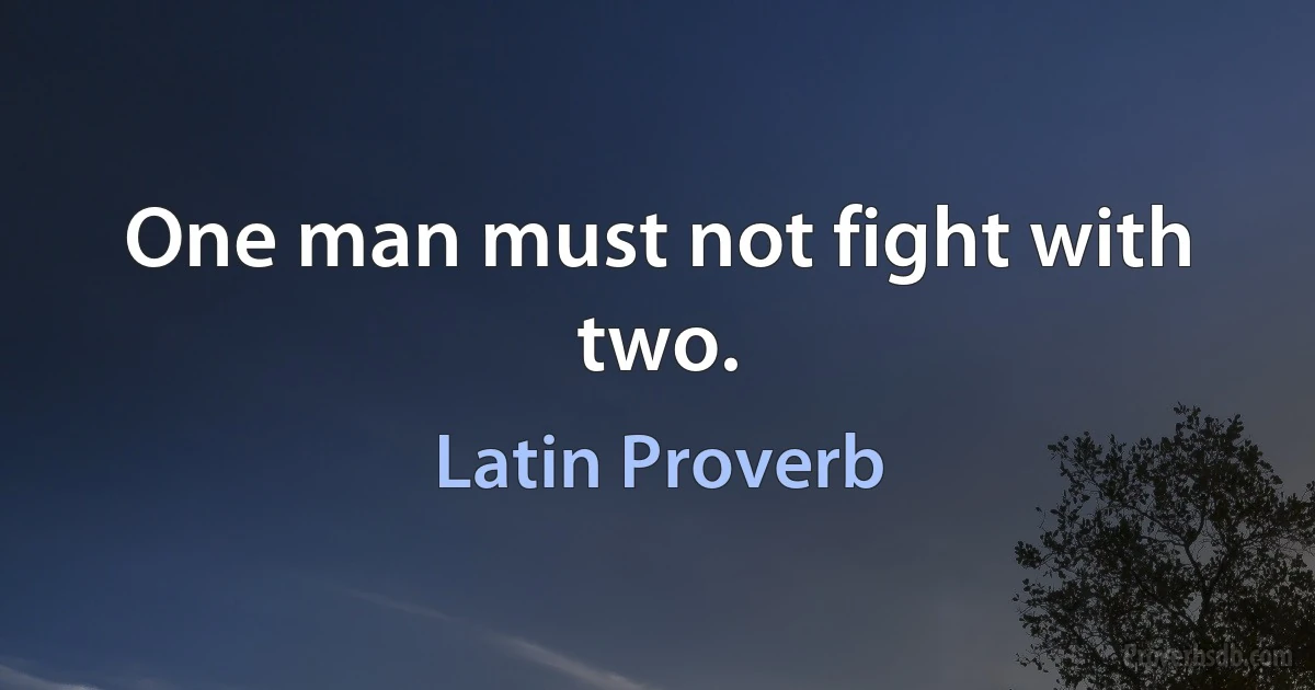 One man must not fight with two. (Latin Proverb)