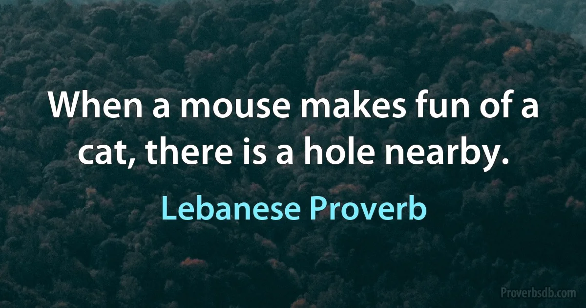 When a mouse makes fun of a cat, there is a hole nearby. (Lebanese Proverb)