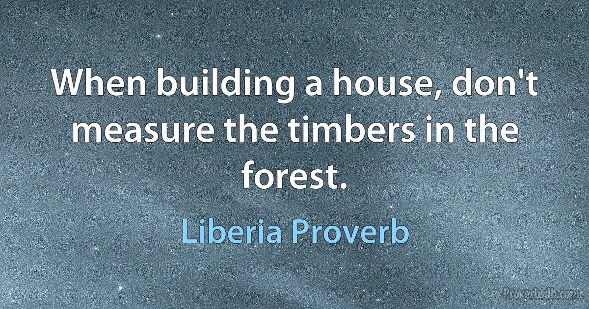 When building a house, don't measure the timbers in the forest. (Liberia Proverb)