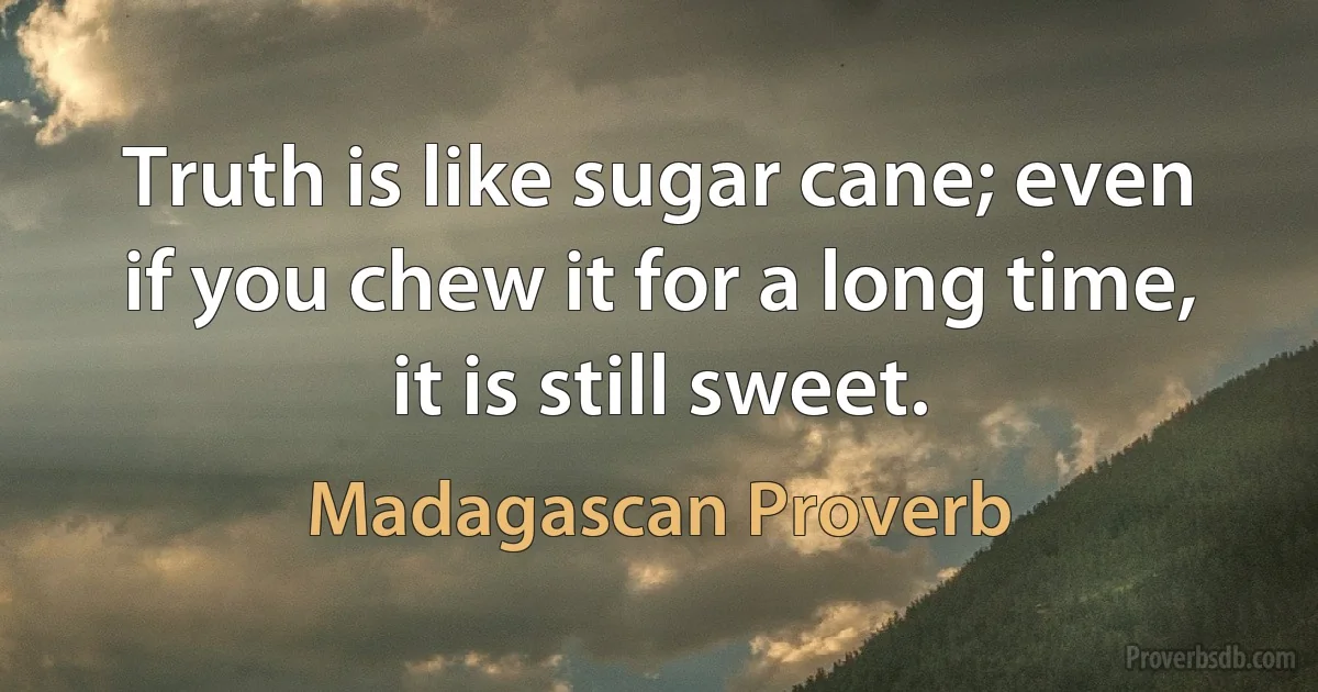 Truth is like sugar cane; even if you chew it for a long time, it is still sweet. (Madagascan Proverb)