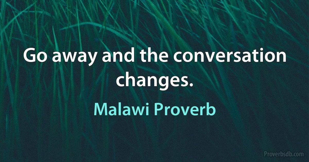 Go away and the conversation changes. (Malawi Proverb)