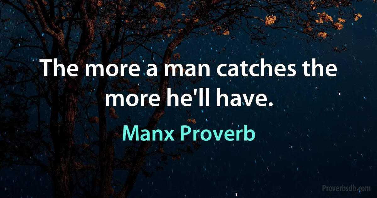 The more a man catches the more he'll have. (Manx Proverb)