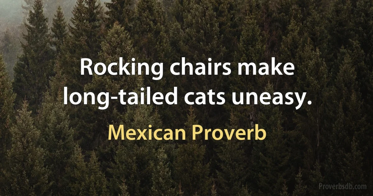 Rocking chairs make long-tailed cats uneasy. (Mexican Proverb)